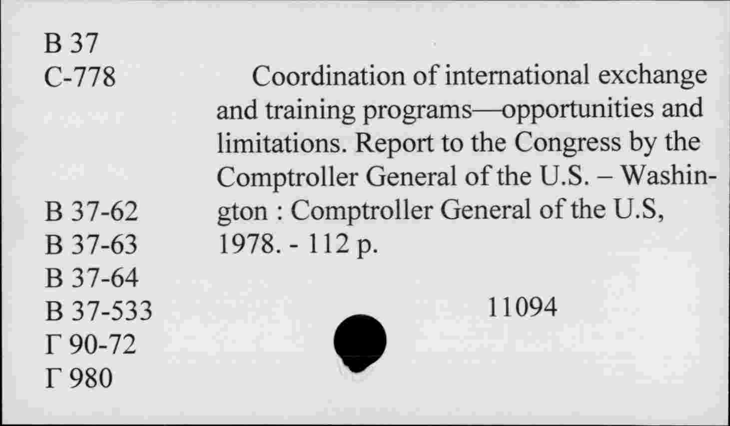 ﻿B37 C-778	Coordination of international exchange and training programs—opportunities and limitations. Report to the Congress by the Comptroller General of the U.S. - Washin-
B 37-62 B 37-63 B 37-64 B 37-533 r 90-72 f 980	gton : Comptroller General of the U.S, 1978.- 112 p. 11094